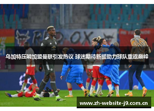 乌加特压哨加盟曼联引发热议 球迷期待新援助力球队重返巅峰